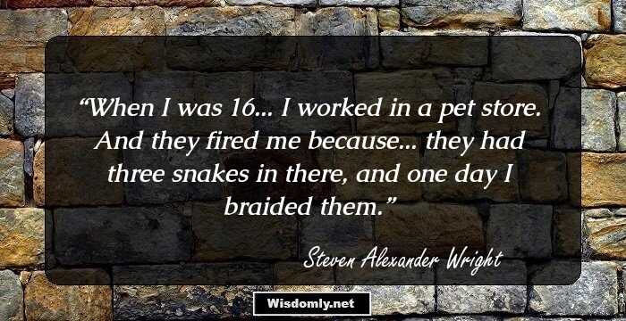 When I was 16... I worked in a pet store. And they fired me because... they had three snakes in there, and one day I braided them.