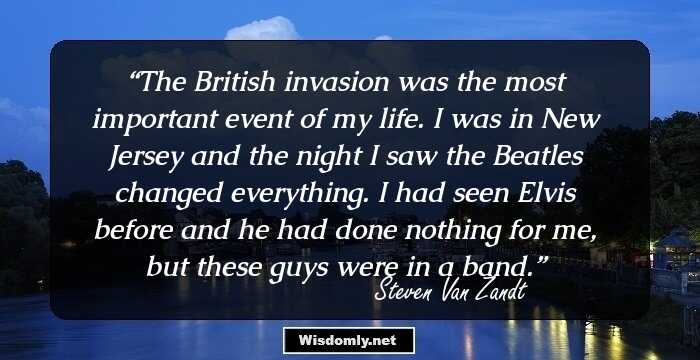 The British invasion was the most important event of my life. I was in New Jersey and the night I saw the Beatles changed everything. I had seen Elvis before and he had done nothing for me, but these guys were in a band.