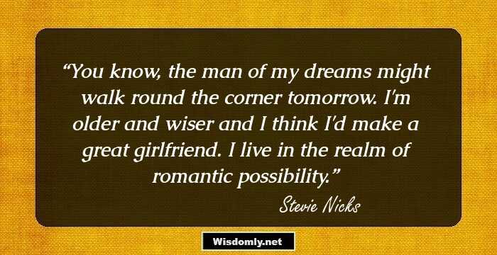 You know, the man of my dreams might walk round the corner tomorrow. I'm older and wiser and I think I'd make a great girlfriend. I live in the realm of romantic possibility.