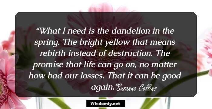 What I need is the dandelion in the spring. The bright yellow that means rebirth instead of destruction. The promise that life can go on, no matter how bad our losses. That it can be good again.