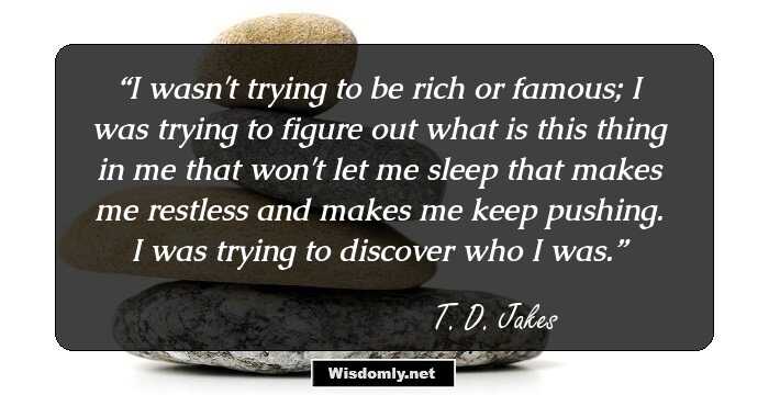 I wasn't trying to be rich or famous; I was trying to figure out what is this thing in me that won't let me sleep that makes me restless and makes me keep pushing. I was trying to discover who I was.