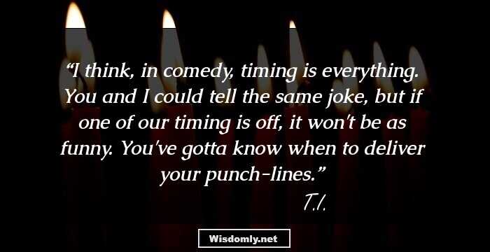 I think, in comedy, timing is everything. You and I could tell the same joke, but if one of our timing is off, it won't be as funny. You've gotta know when to deliver your punch-lines.