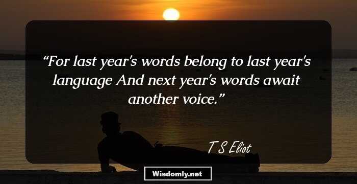 For last year's words belong to last year's language 
And next year's words await another voice.