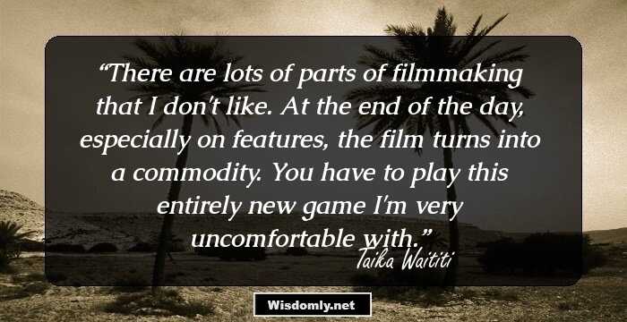 There are lots of parts of filmmaking that I don't like. At the end of the day, especially on features, the film turns into a commodity. You have to play this entirely new game I'm very uncomfortable with.