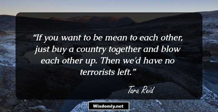 If you want to be mean to each other, just buy a country together and blow each other up. Then we'd have no terrorists left.