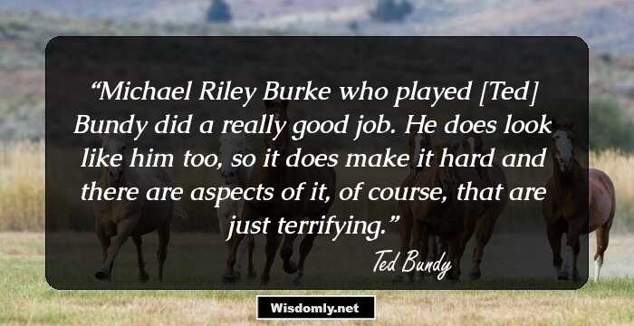 Michael Riley Burke who played [Ted] Bundy did a really good job. He does look like him too, so it does make it hard and there are aspects of it, of course, that are just terrifying.