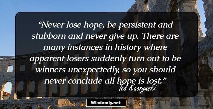 Never lose hope, be persistent and stubborn and never give up. There are many instances in history where apparent losers suddenly turn out to be winners unexpectedly, so you should never conclude all hope is lost.