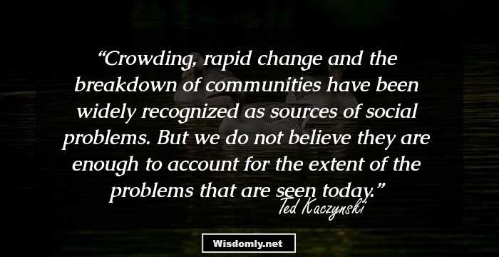 Crowding, rapid change and the breakdown of communities have been widely recognized as sources of social problems. But we do not believe they are enough to account for the extent of the problems that are seen today.