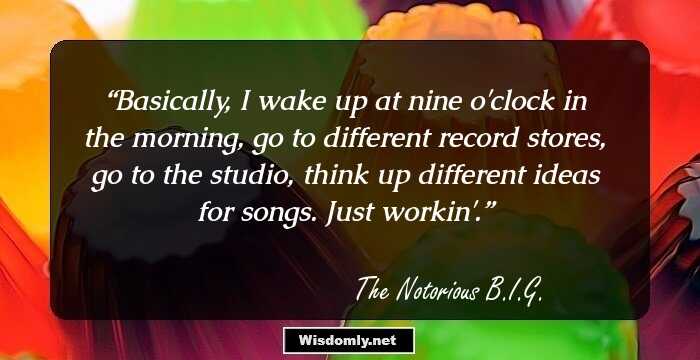 Basically, I wake up at nine o'clock in the morning, go to different record stores, go to the studio, think up different ideas for songs. Just workin'.