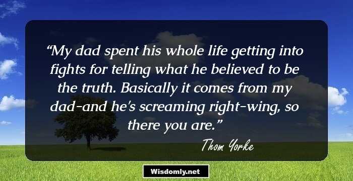 My dad spent his whole life getting into fights for telling what he believed to be the truth. Basically it comes from my dad-and he's screaming right-wing, so there you are.