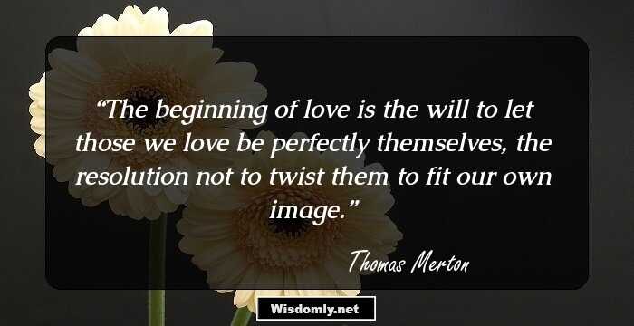 The beginning of love is the will to let those we love be perfectly themselves, the resolution not to twist them to fit our own image.