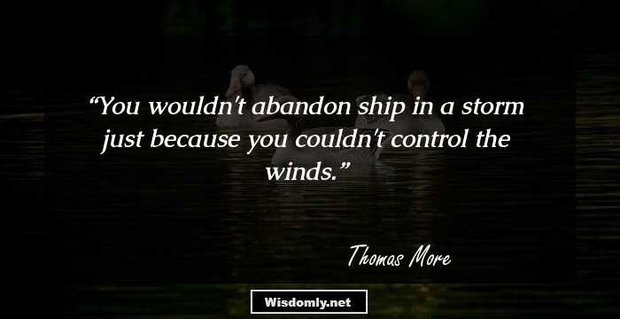 You wouldn't abandon ship in a storm just because you couldn't control the winds.