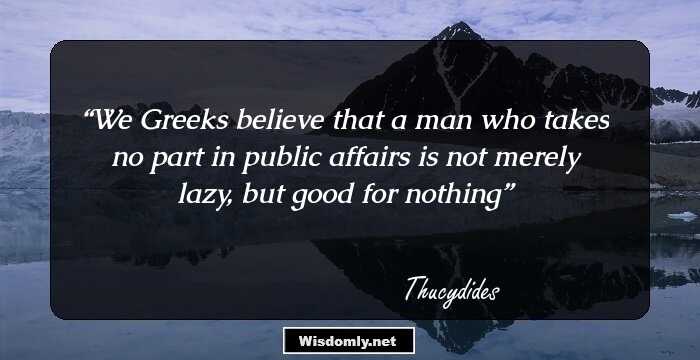 We Greeks believe that a man who takes no part in public affairs is not merely lazy, but good for nothing