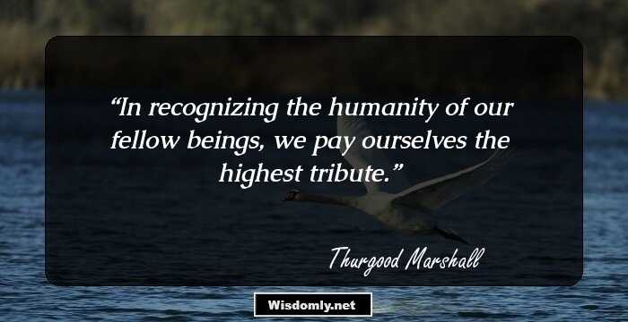 In recognizing the humanity of our fellow beings, we pay ourselves the highest tribute.