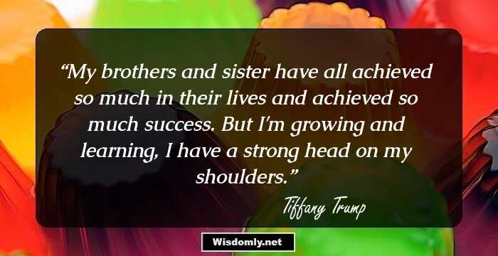 My brothers and sister have all achieved so much in their lives and achieved so much success. But I'm growing and learning, I have a strong head on my shoulders.