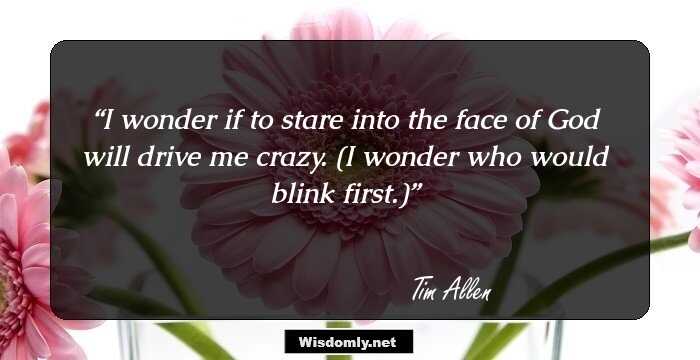 I wonder if to stare into the face of God will drive me crazy. (I wonder who would blink first.)