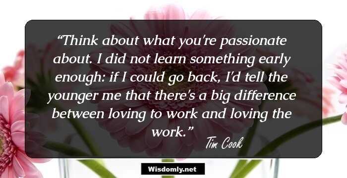 Think about what you're passionate about. I did not learn something early enough: if I could go back, I'd tell the younger me that there's a big difference between loving to work and loving the work.