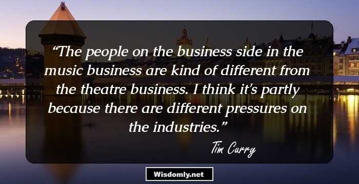 The people on the business side in the music business are kind of different from the theatre business. I think it's partly because there are different pressures on the industries.