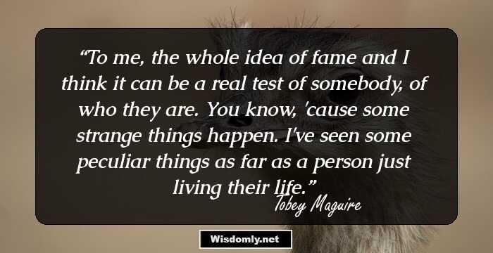 To me, the whole idea of fame and I think it can be a real test of somebody, of who they are. You know, 'cause some strange things happen. I've seen some peculiar things as far as a person just living their life.