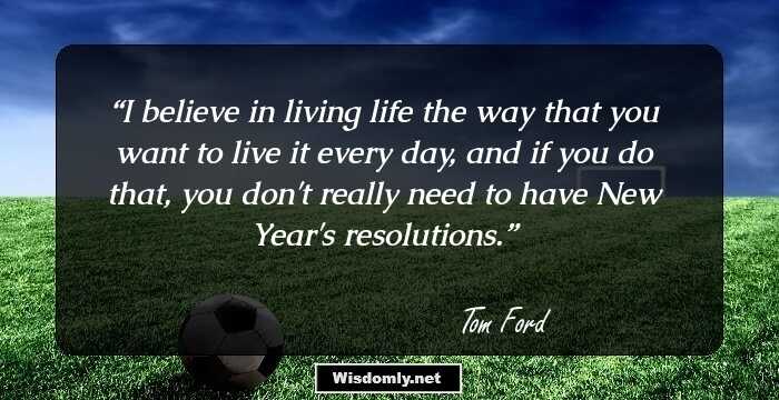 I believe in living life the way that you want to live it every day, and if you do that, you don't really need to have New Year's resolutions.