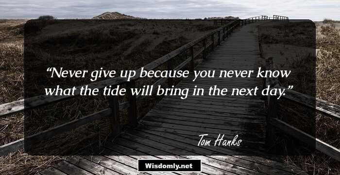 Never give up because you never know what the tide will bring in the next day.