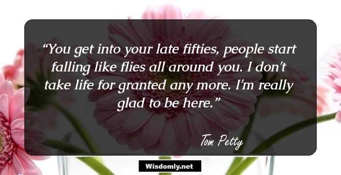 You get into your late fifties, people start falling like flies all around you. I don't take life for granted any more. I'm really glad to be here.