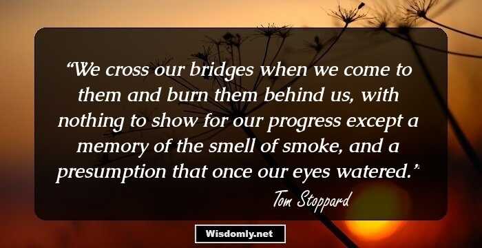 We cross our bridges when we come to them and burn them behind us, with nothing to show for our progress except a memory of the smell of smoke, and a presumption that once our eyes watered.