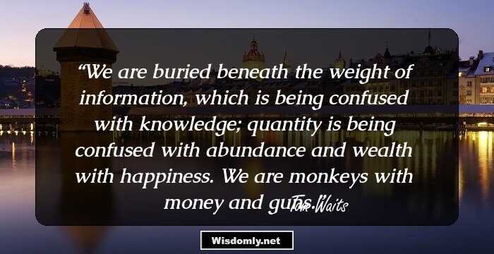 We are buried beneath the weight of information, which is being confused with knowledge; quantity is being confused with abundance and wealth with happiness.
We are monkeys with money and guns.