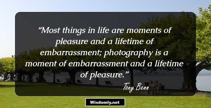 Most things in life are moments of pleasure and a lifetime of embarrassment; photography is a moment of embarrassment and a lifetime of pleasure.