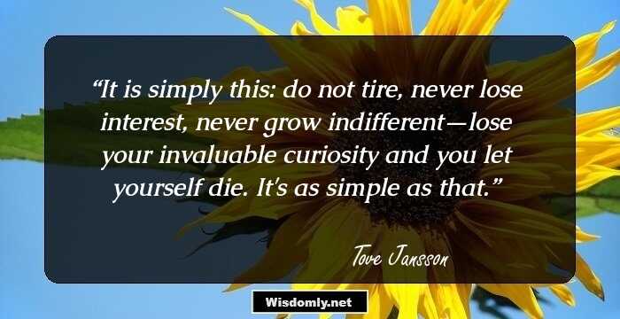 It is simply this: do not tire, never lose interest, never grow indifferent—lose your invaluable curiosity and you let yourself die. It's as simple as that.