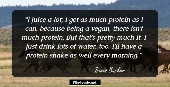 I juice a lot; I get as much protein as I can, because being a vegan, there isn't much protein. But that's pretty much it. I just drink lots of water, too. I'll have a protein shake as well every morning.