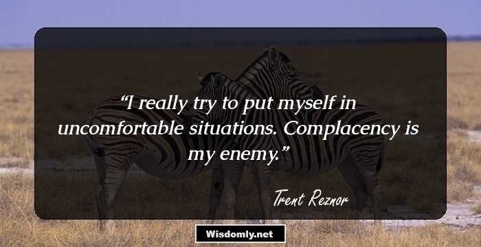 I really try to put myself in uncomfortable situations. Complacency is my enemy.