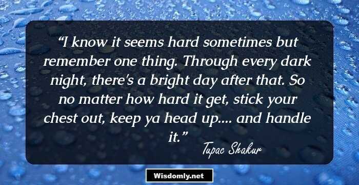 I know it seems hard sometimes but remember one thing. Through every dark night, there's a bright day after that. So no matter how hard it get, stick your chest out, keep ya head up.... and handle it.