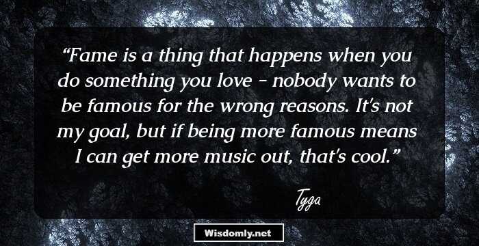 Fame is a thing that happens when you do something you love - nobody wants to be famous for the wrong reasons. It's not my goal, but if being more famous means I can get more music out, that's cool.