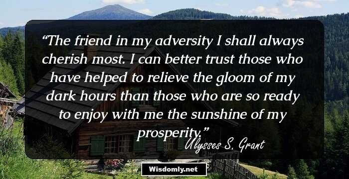 The friend in my adversity I shall always cherish most. I can better trust those who have helped to relieve the gloom of my dark hours than those who are so ready to enjoy with me the sunshine of my prosperity.