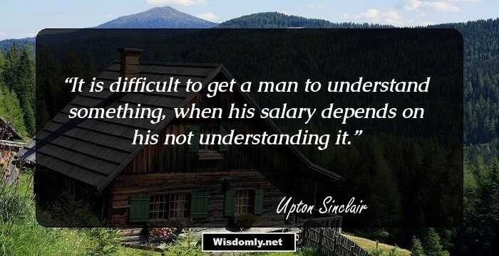 It is difficult to get a man to understand something, when his salary depends on his not understanding it.