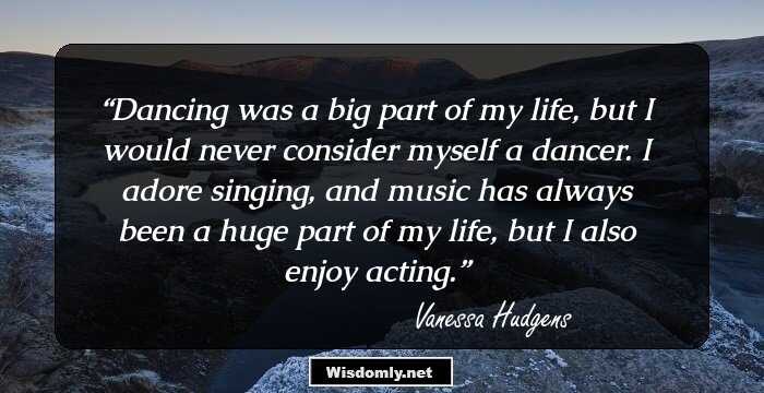 Dancing was a big part of my life, but I would never consider myself a dancer. I adore singing, and music has always been a huge part of my life, but I also enjoy acting.