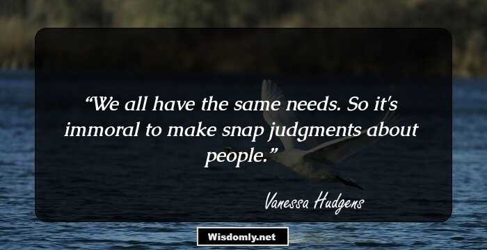 We all have the same needs. So it's immoral to make snap judgments about people.