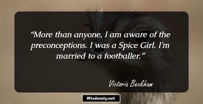 More than anyone, I am aware of the preconceptions. I was a Spice Girl. I'm married to a footballer.