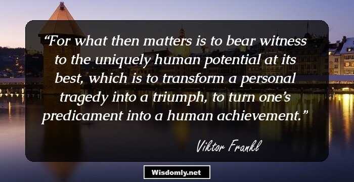 For what then matters is to bear witness to the uniquely human potential at its best, which is to transform a personal tragedy into a triumph, to turn one’s predicament into a human achievement.