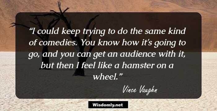 I could keep trying to do the same kind of comedies. You know how it's going to go, and you can get an audience with it, but then I feel like a hamster on a wheel.