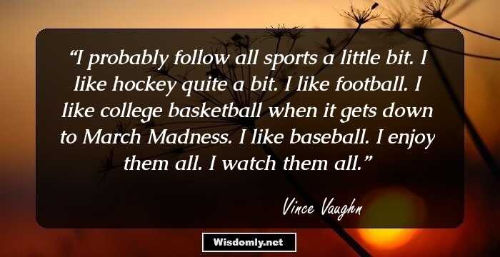 I probably follow all sports a little bit. I like hockey quite a bit. I like football. I like college basketball when it gets down to March Madness. I like baseball. I enjoy them all. I watch them all.