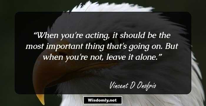 When you're acting, it should be the most important thing that's going on. But when you're not, leave it alone.