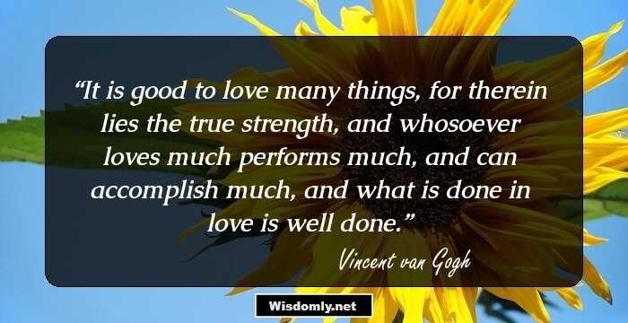 It is good to love many things, for therein lies the true strength, and whosoever loves much performs much, and can accomplish much, and what is done in love is well done.