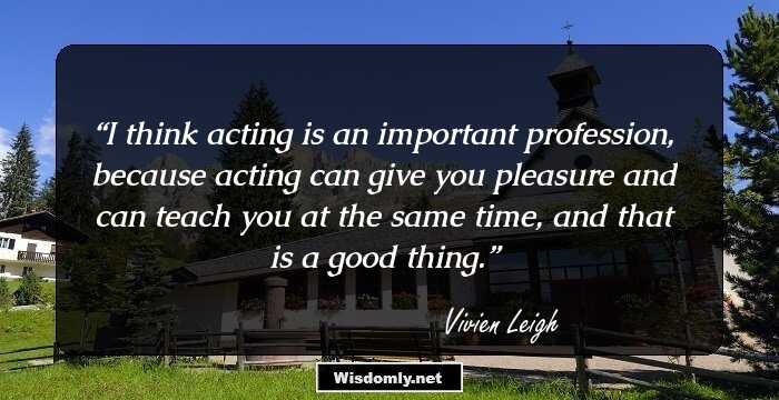 I think acting is an important profession, because acting can give you pleasure and can teach you at the same time, and that is a good thing.