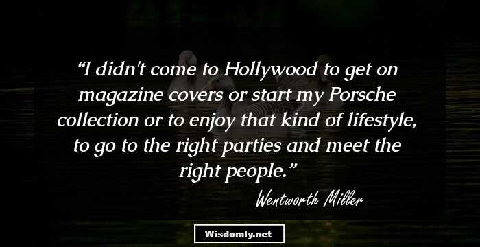 I didn't come to Hollywood to get on magazine covers or start my Porsche collection or to enjoy that kind of lifestyle, to go to the right parties and meet the right people.