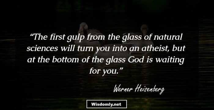 The first gulp from the glass of natural sciences will turn you into an atheist, but at the bottom of the glass God is waiting for you.