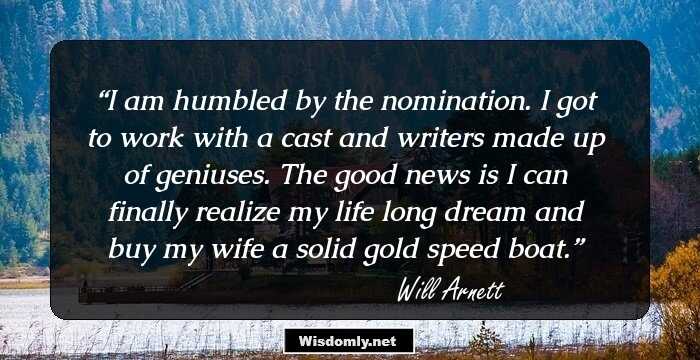 I am humbled by the nomination. I got to work with a cast and writers made up of geniuses. The good news is I can finally realize my life long dream and buy my wife a solid gold speed boat.