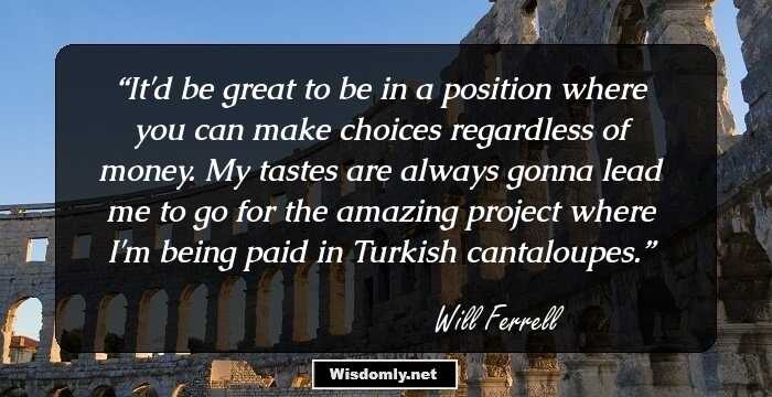 It'd be great to be in a position where you can make choices regardless of money. My tastes are always gonna lead me to go for the amazing project where I'm being paid in Turkish cantaloupes.