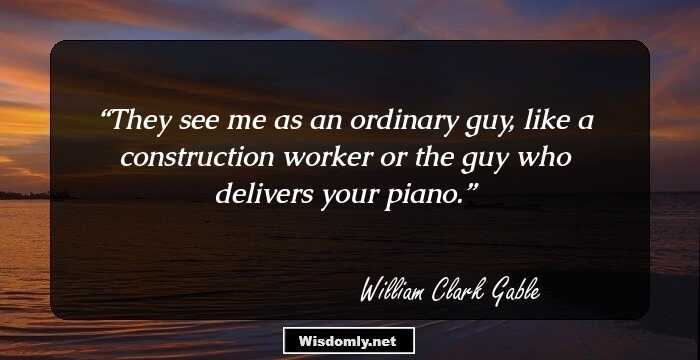 They see me as an ordinary guy, like a construction worker or the guy who delivers your piano.